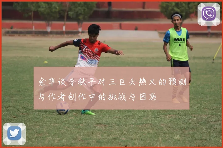 余华谈李秋平对三巨头热火的预测与作者创作中的挑战与困惑