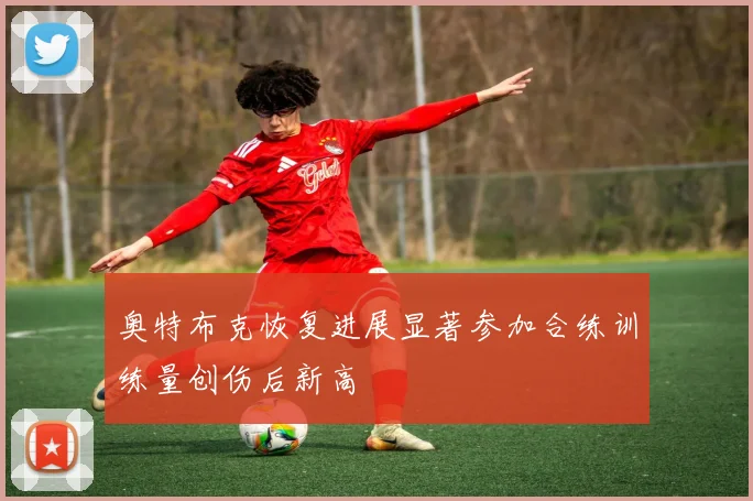 奥特布克恢复进展显著参加合练训练量创伤后新高