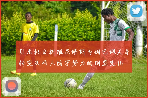 贝尼托分析维尼修斯与姆巴佩关系转变及两人防守努力的明显变化