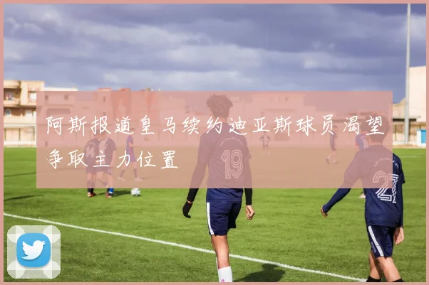 阿斯报道皇马续约迪亚斯球员渴望争取主力位置