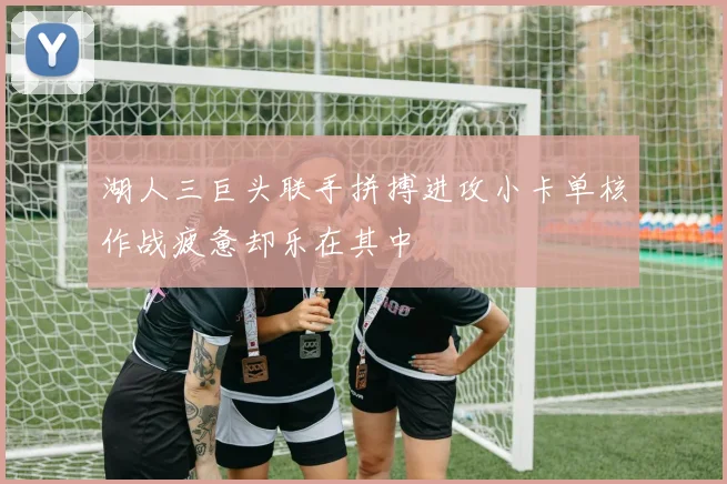 湖人三巨头联手拼搏进攻小卡单核作战疲惫却乐在其中