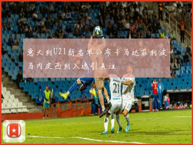意大利U21新名单公布卡马达菲利波马内皮西利入选引关注