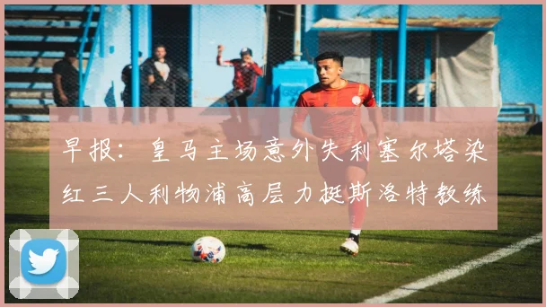 早报：皇马主场意外失利塞尔塔染红三人利物浦高层力挺斯洛特教练