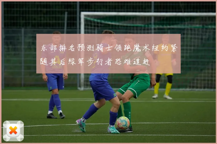 东部排名预测骑士领跑魔术纽约紧随其后绿军步行者恐难追赶