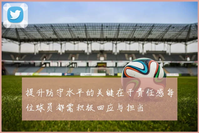 提升防守水平的关键在于责任感每位球员都需积极回应与担当