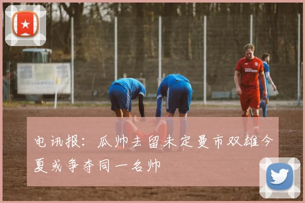 电讯报：瓜帅去留未定曼市双雄今夏或争夺同一名帅