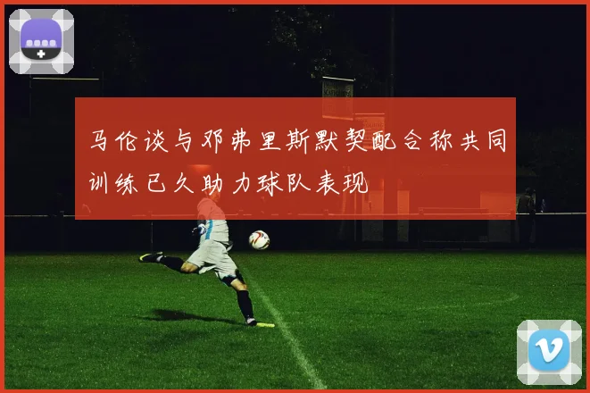 马伦谈与邓弗里斯默契配合称共同训练已久助力球队表现