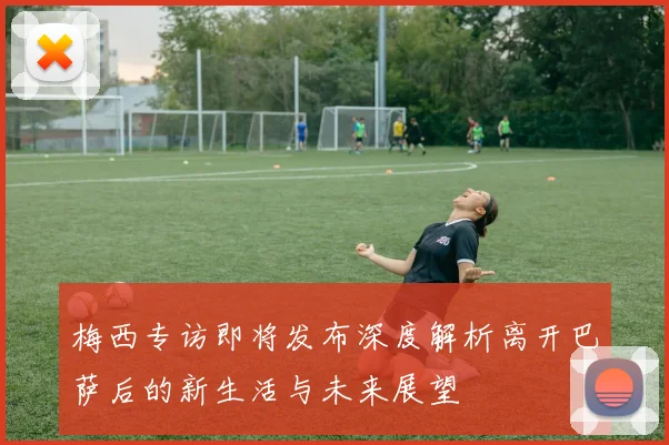 梅西专访即将发布深度解析离开巴萨后的新生活与未来展望