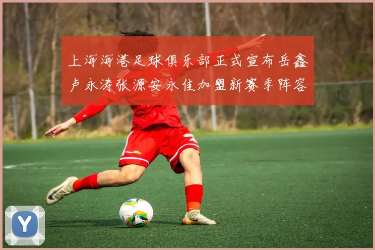 上海海港足球俱乐部正式宣布岳鑫卢永涛张源安永佳加盟新赛季阵容更新