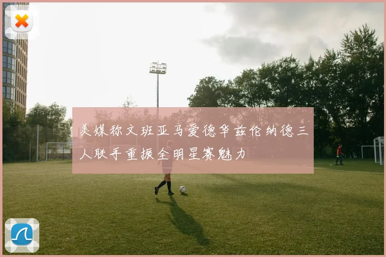 美媒称文班亚马爱德华兹伦纳德三人联手重振全明星赛魅力