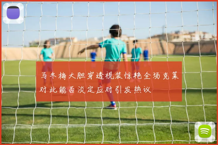 马冬梅大胆穿透视装惊艳全场克莱对此能否淡定应对引发热议