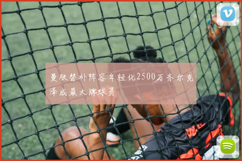 曼联替补阵容年轻化2500万齐尔克泽成最大牌球员
