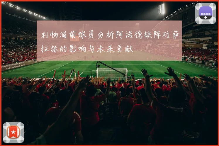 利物浦前球员分析阿诺德缺阵对萨拉赫的影响与未来贡献