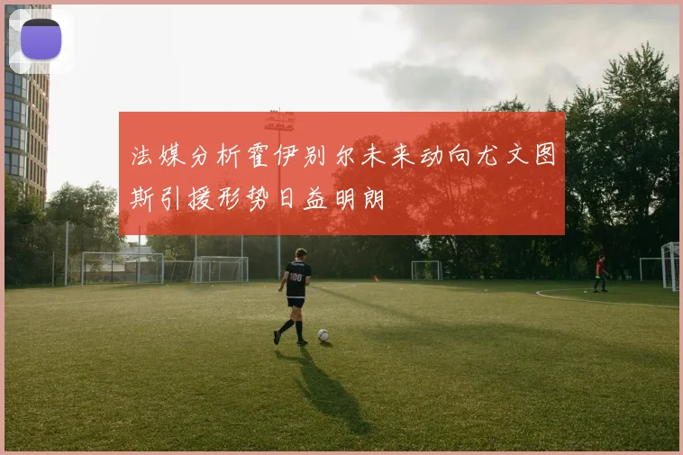 法媒分析霍伊别尔未来动向尤文图斯引援形势日益明朗