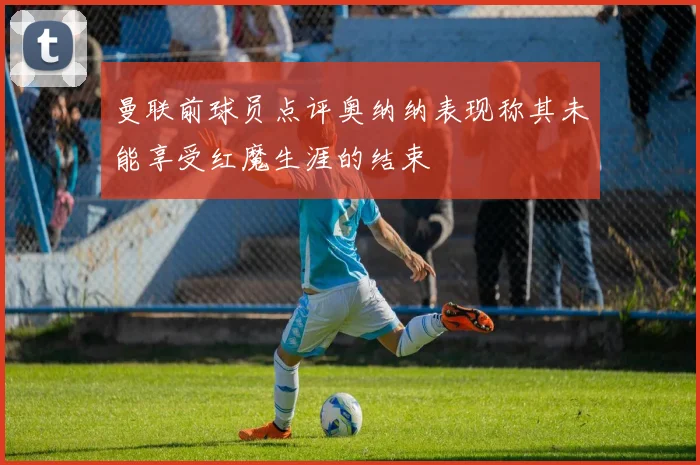 曼联前球员点评奥纳纳表现称其未能享受红魔生涯的结束