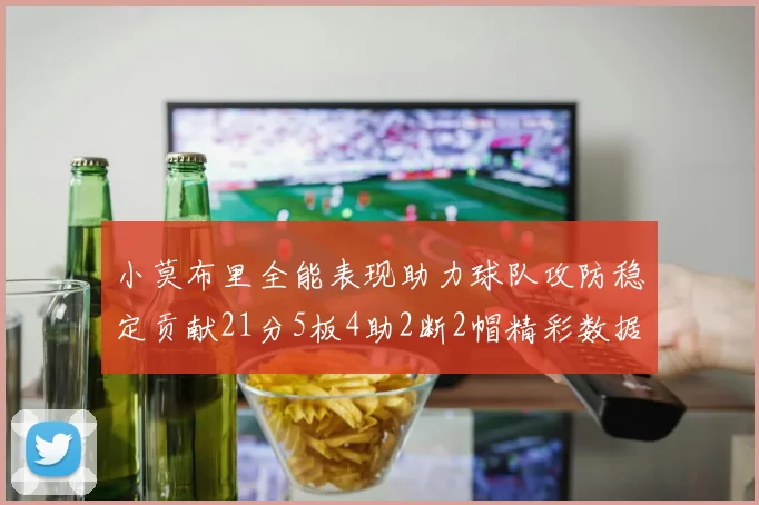 小莫布里全能表现助力球队攻防稳定贡献21分5板4助2断2帽精彩数据回顾