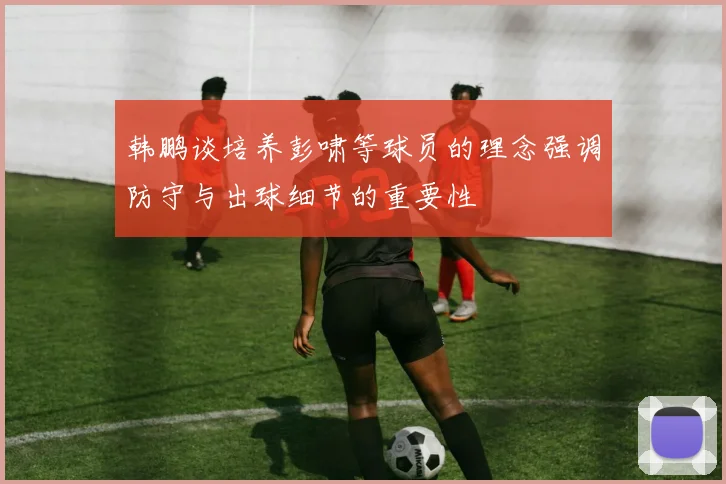 韩鹏谈培养彭啸等球员的理念强调防守与出球细节的重要性