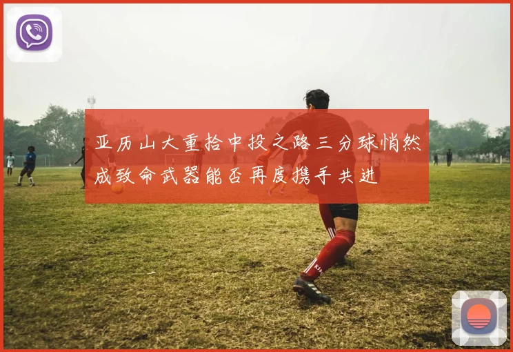 亚历山大重拾中投之路三分球悄然成致命武器能否再度携手共进