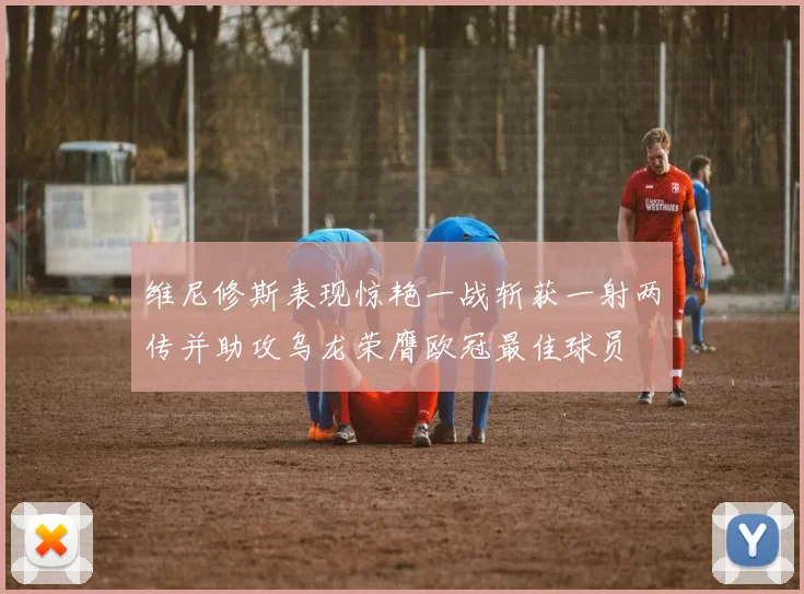 维尼修斯表现惊艳一战斩获一射两传并助攻乌龙荣膺欧冠最佳球员