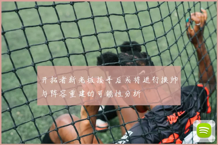 开拓者新老板接手后或将进行换帅与阵容重建的可能性分析