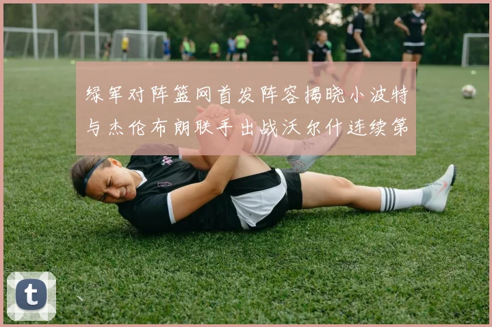 绿军对阵篮网首发阵容揭晓小波特与杰伦布朗联手出战沃尔什连续第三场首发