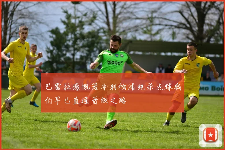 巴雷拉感慨若非利物浦绝杀点球我们早已直通晋级之路